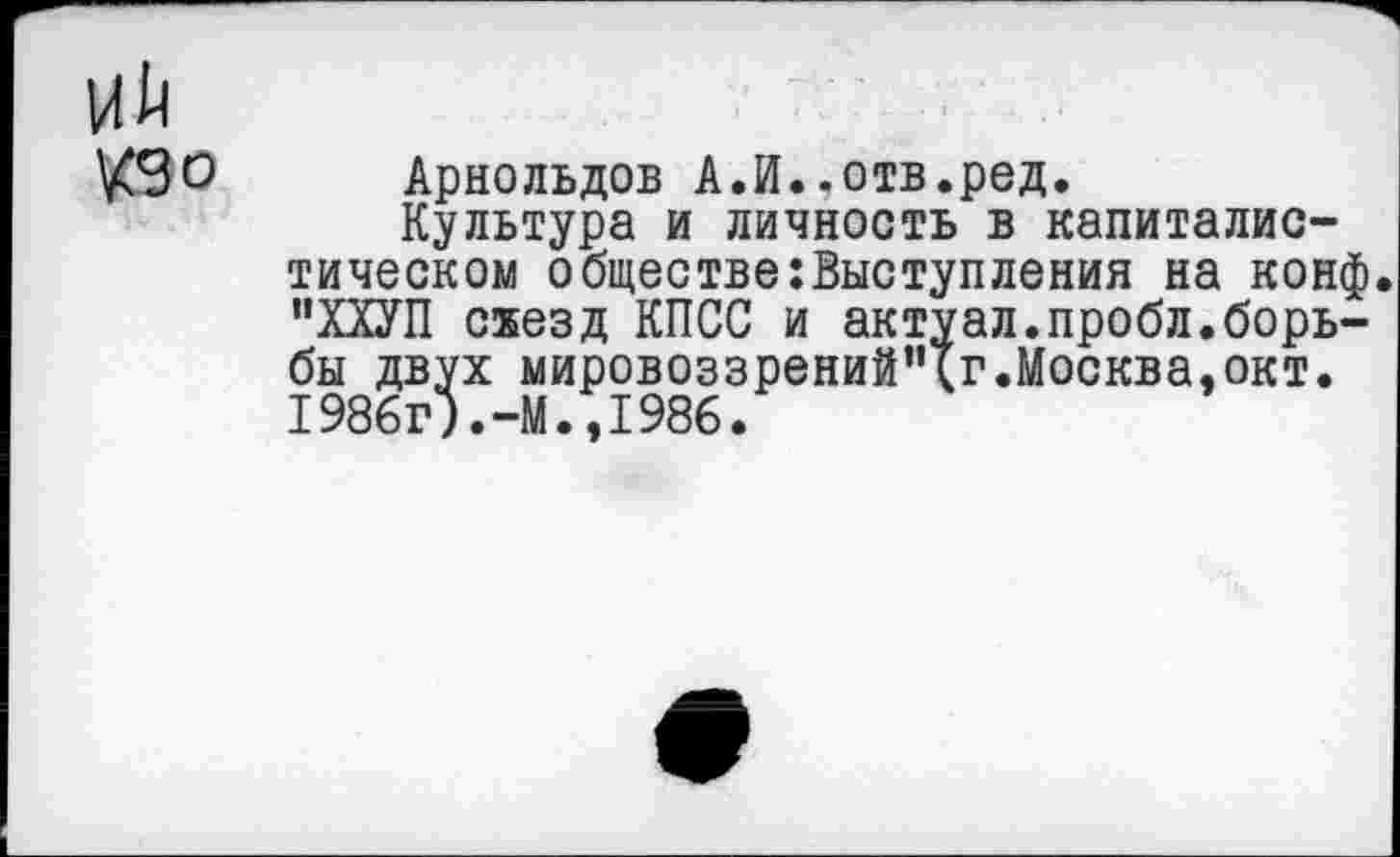 ﻿Арнольдов А.И..отв.ред.
Культура и личность в капиталистическом обществе выступления на конф. "ХХУП схезд КПСС и актуал.пробл.борьбы двух мировоззрений’чг.Москва,окт. 1986г).-М.,1986.